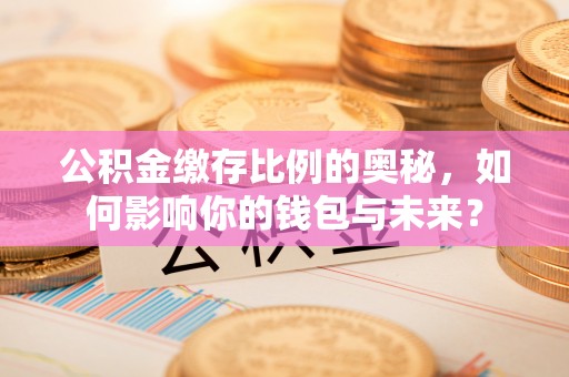 临西公积金缴存比例的奥秘，如何影响你的钱包与未来？