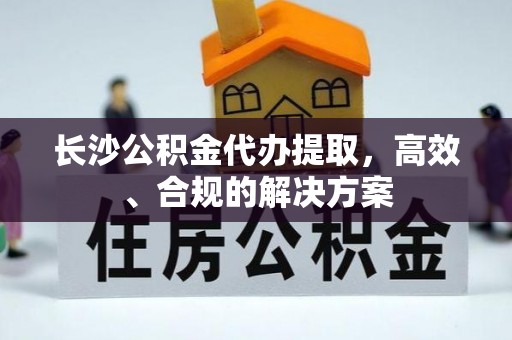 临西长沙公积金代办提取，高效、合规的解决方案