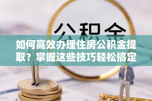 临西如何高效办理住房公积金提取？掌握这些技巧轻松搞定