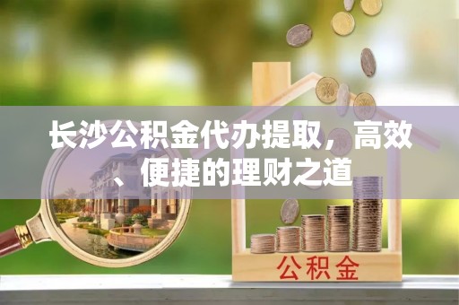临西长沙公积金代办提取，高效、便捷的理财之道