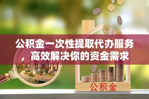临西公积金一次性提取代办服务，高效解决你的资金需求