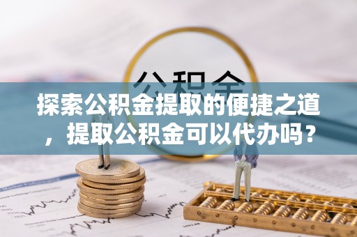 临西探索公积金提取的便捷之道，提取公积金可以代办吗？