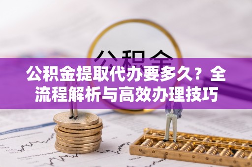 临西公积金提取代办要多久？全流程解析与高效办理技巧