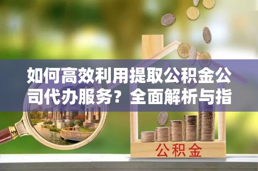 临西如何高效利用提取公积金公司代办服务？全面解析与指南