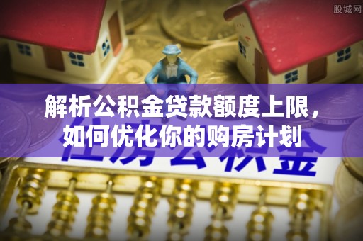 临西解析公积金贷款额度上限，如何优化你的购房计划