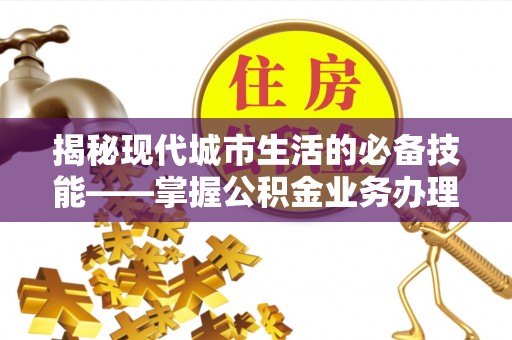 临西揭秘现代城市生活的必备技能——掌握公积金业务办理流程