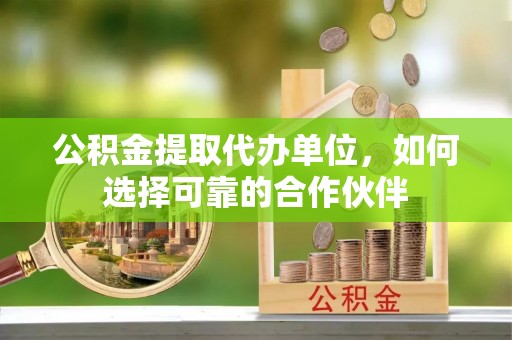 临西公积金提取代办单位，如何选择可靠的合作伙伴