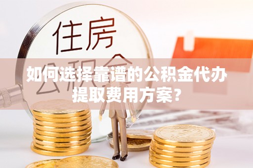 临西如何选择靠谱的公积金代办提取费用方案？