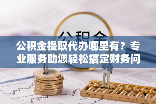 临西公积金提取代办哪里有？专业服务助您轻松搞定财务问题