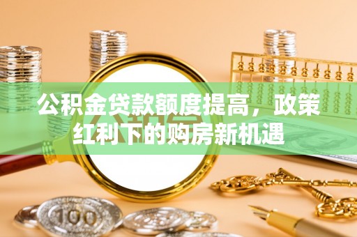 临西公积金贷款额度提高，政策红利下的购房新机遇