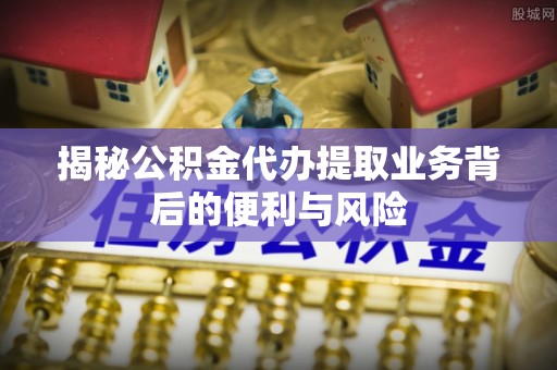 临西揭秘公积金代办提取业务背后的便利与风险