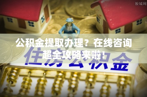 临西公积金提取办理？在线咨询超全攻略来啦！