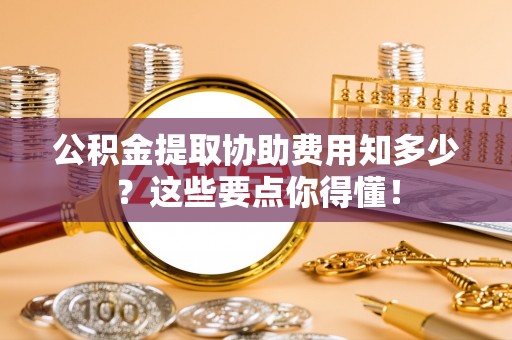 临西公积金提取协助费用知多少？这些要点你得懂！
