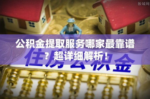 临西公积金提取服务哪家最靠谱？超详细解析！