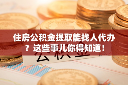 临西住房公积金提取能找人代办？这些事儿你得知道！
