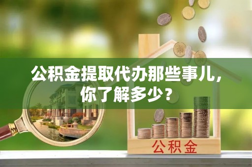 临西公积金提取代办那些事儿，你了解多少？