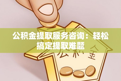临西公积金提取服务咨询：轻松搞定提取难题
