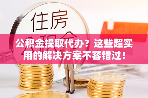 临西公积金提取代办？这些超实用的解决方案不容错过！