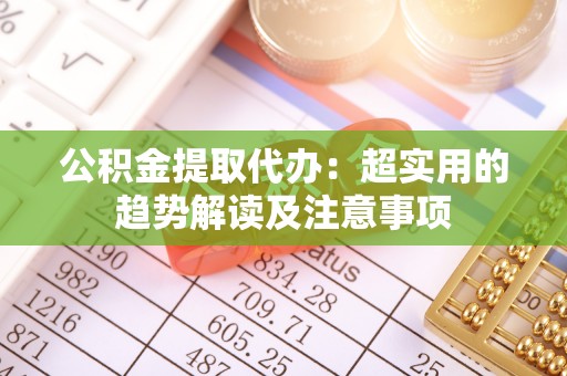 临西公积金提取代办：超实用的趋势解读及注意事项