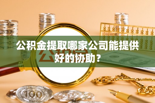 临西公积金提取哪家公司能提供好的协助？