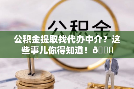 临西公积金提取找代办中介？这些事儿你得知道！😎