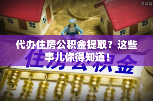 临西代办住房公积金提取？这些事儿你得知道！