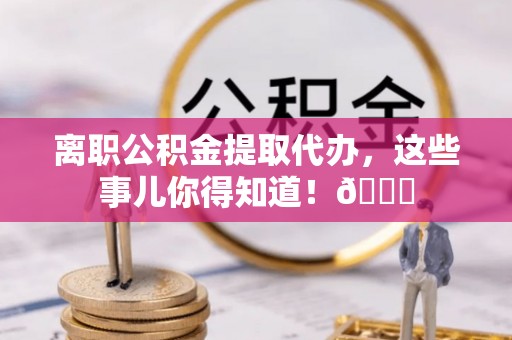 临西离职公积金提取代办，这些事儿你得知道！😎
