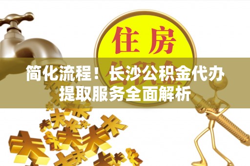 临西简化流程！长沙公积金代办提取服务全面解析