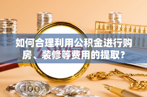 临西如何合理利用公积金进行购房、装修等费用的提取？