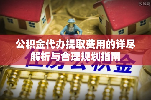 临西公积金代办提取费用的详尽解析与合理规划指南