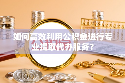 临西如何高效利用公积金进行专业提取代办服务？