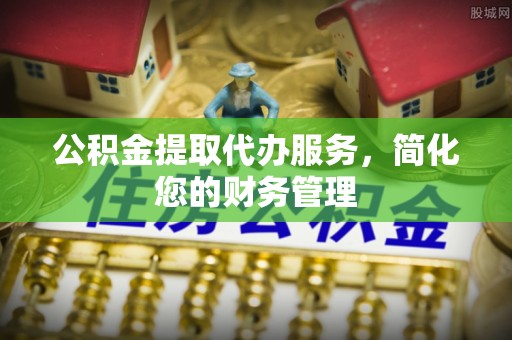 临西公积金提取代办服务，简化您的财务管理