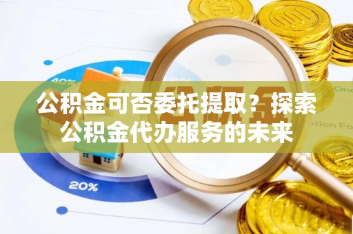 临西公积金可否委托提取？探索公积金代办服务的未来