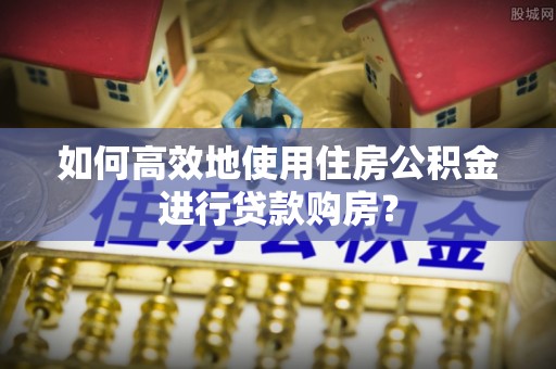 临西如何高效地使用住房公积金进行贷款购房？