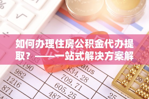 临西如何办理住房公积金代办提取？——一站式解决方案解析